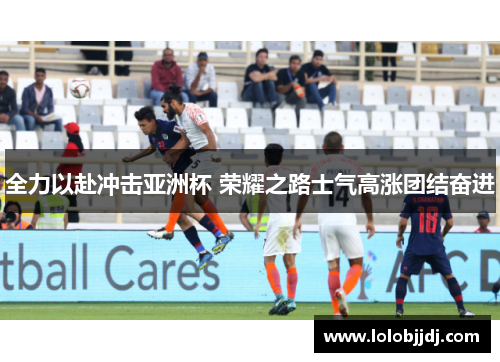 全力以赴冲击亚洲杯 荣耀之路士气高涨团结奋进