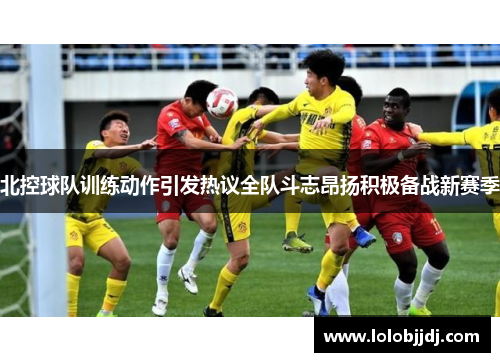 北控球队训练动作引发热议全队斗志昂扬积极备战新赛季