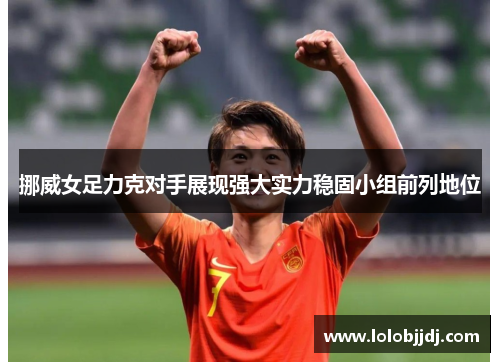 挪威女足力克对手展现强大实力稳固小组前列地位