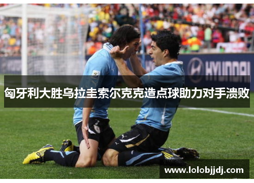 匈牙利大胜乌拉圭索尔克克造点球助力对手溃败