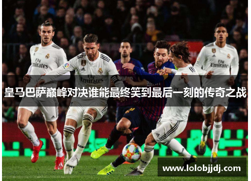 皇马巴萨巅峰对决谁能最终笑到最后一刻的传奇之战