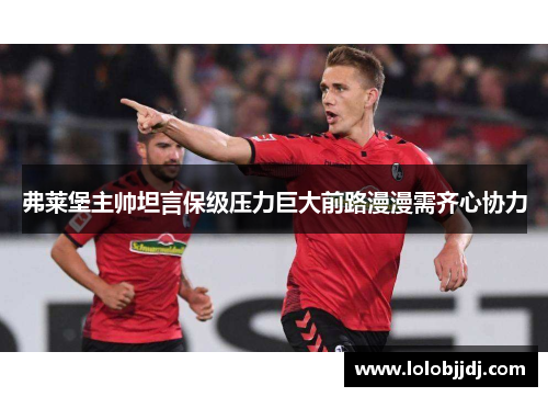 弗莱堡主帅坦言保级压力巨大前路漫漫需齐心协力