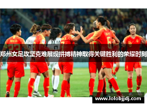 郑州女足攻坚克难展现拼搏精神取得关键胜利的荣耀时刻