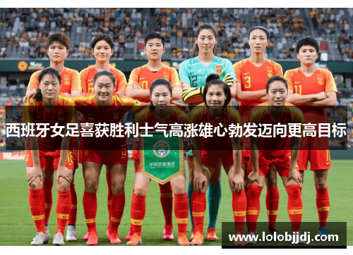 西班牙女足喜获胜利士气高涨雄心勃发迈向更高目标