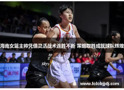 海南女篮主帅凭借灵活战术连胜不断 策略取胜成就球队辉煌