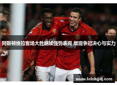 阿斯顿维拉客场大胜继续强势表现 展现争冠决心与实力
